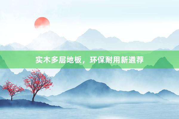 实木多层地板，环保耐用新遴荐