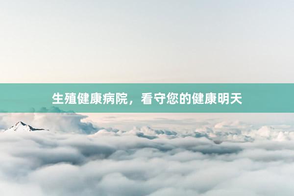 生殖健康病院，看守您的健康明天