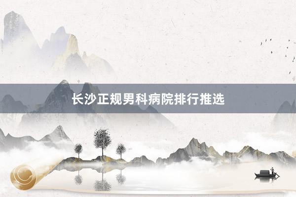 长沙正规男科病院排行推选