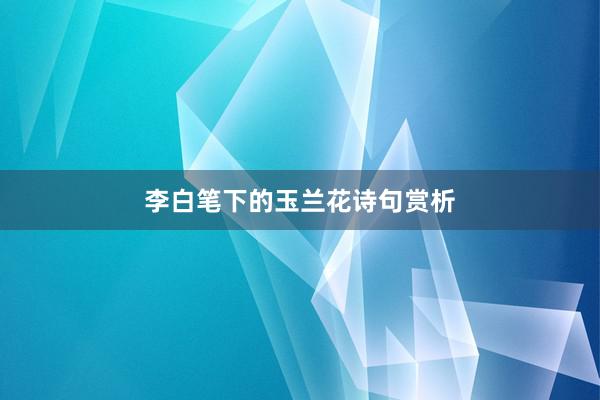 李白笔下的玉兰花诗句赏析