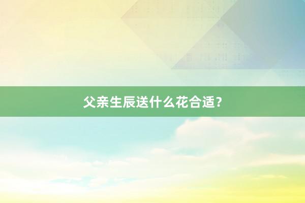 父亲生辰送什么花合适？