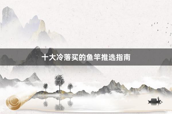 十大冷落买的鱼竿推选指南