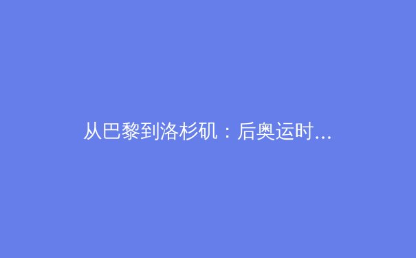 从巴黎到洛杉矶：后奥运时代的体育产业转型与媒体新生态