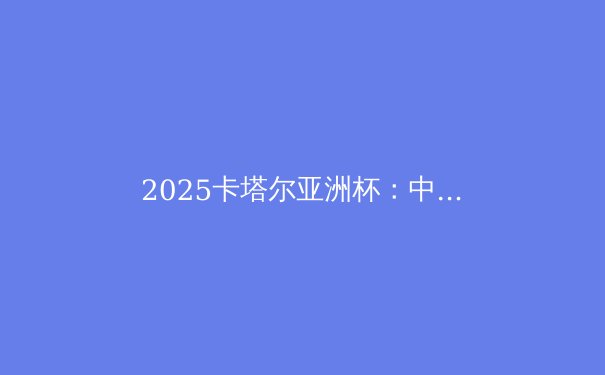 2025卡塔尔亚洲杯：中国队深陷死亡之组，出线前景深度解析 - 4