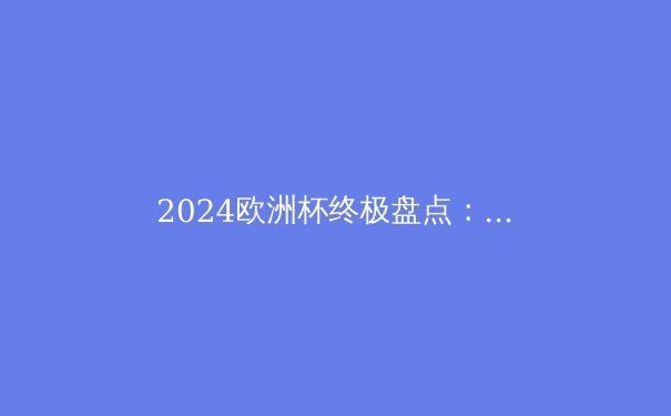 2024欧洲杯终极盘点：西班牙夺冠背后的战术革新与未来趋势 - 2