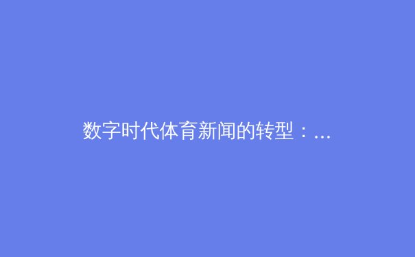 数字时代体育新闻的转型：从赛事播报到沉浸式体验的革命