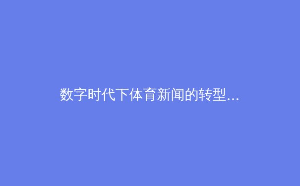 数字时代下体育新闻的转型与创新：从传统报道到沉浸式体验的变革 - 4