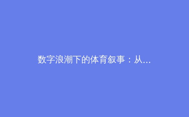 数字浪潮下的体育叙事：从赛场激情到沉浸式观赛革命