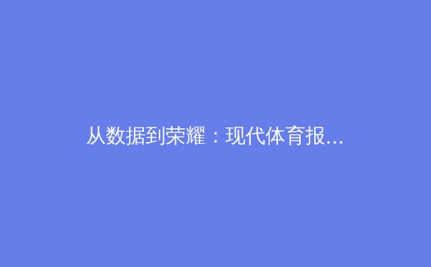 从数据到荣耀：现代体育报道如何重塑我们的观赛体验与竞技认知 - 4