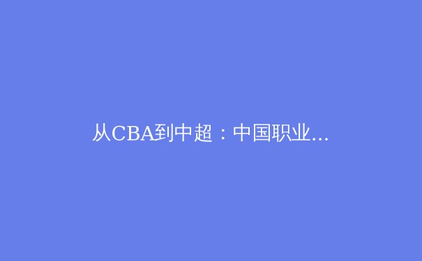 从CBA到中超：中国职业体育的十字路口与破局之道 - 3