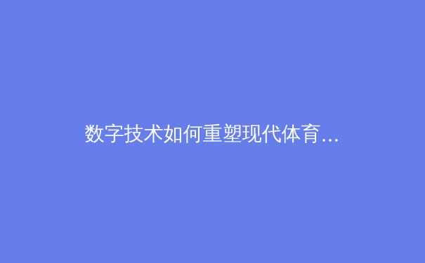数字技术如何重塑现代体育观赛生态：从沉浸体验到商业模式革命 - 3