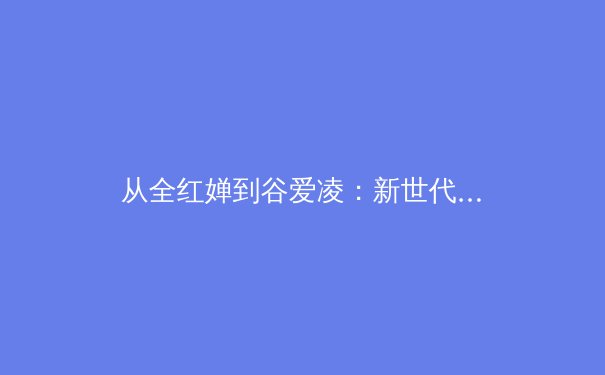 从全红婵到谷爱凌：新世代运动员如何重塑中国体育的叙事与未来