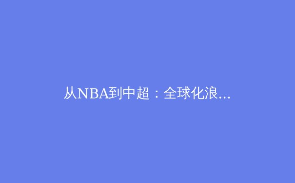 从NBA到中超：全球化浪潮下，中国体育产业的转型与机遇 - 2