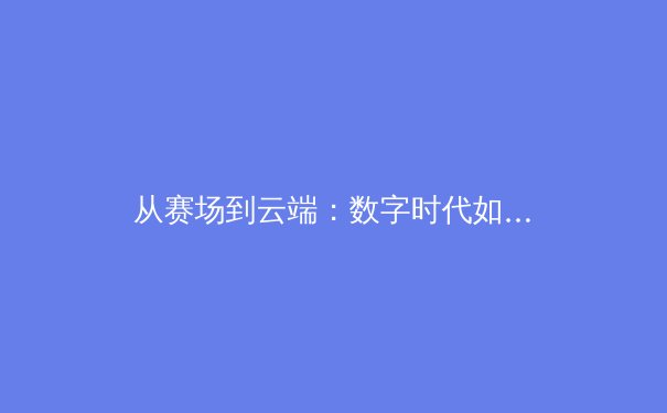 从赛场到云端：数字时代如何重塑体育新闻的视觉叙事与传播生态